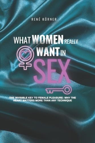 What Women Really Want in Sex: The Invisible Key to Female Pleasure: Why the Heart Matters More Than Any Technique