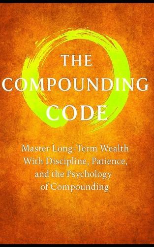 The Compound Code: Laws That Build Wealth Quietly, Steadily, and Relentlessly: Master Long-Term Wealth With Discipline, Patience, and the Psychology of Compounding