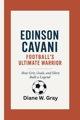 Edinson Cavani: Football's Ultimate Warrior: How Grit, Goals, and Glory Built a Legend