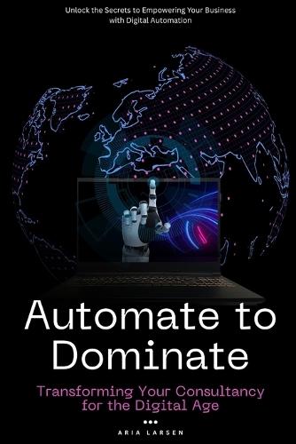 Automate to Dominate: Transforming Your Consultancy for the Digital Age: Unlock the Secrets to Empowering Your Business with Digital Automation