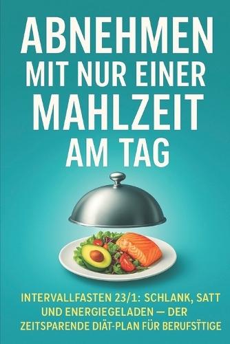 Abnehmen mit nur einer Mahlzeit am Tag: Intervallfasten 23/1: Schlank, satt und energiegeladen - der zeitsparende Diät-Plan für Berufstätige