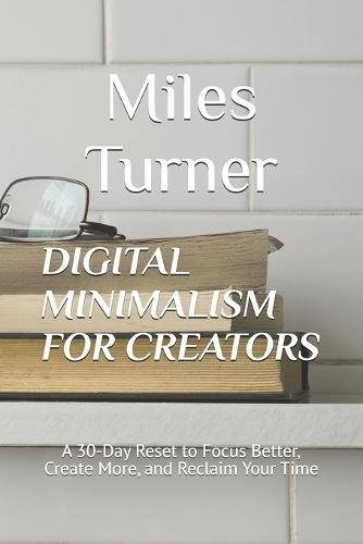 Digital Minimalism for Creators: A 30-Day Reset to Focus Better, Create More, and Reclaim Your Time