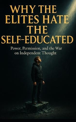 Why the Elites Hate the Self-Educated: Power, Permission, and the War on Independent Thought: How Institutions Silence Independent Minds-and Why Thinking for Yourself Is the Ultimate Act of Rebellion