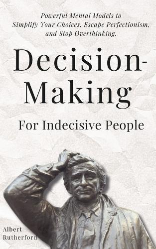 Decision-Making for Indecisive People: Powerful Mental Models to Simplify Your Choices, Escape Perfectionism, and Stop Overthinking.