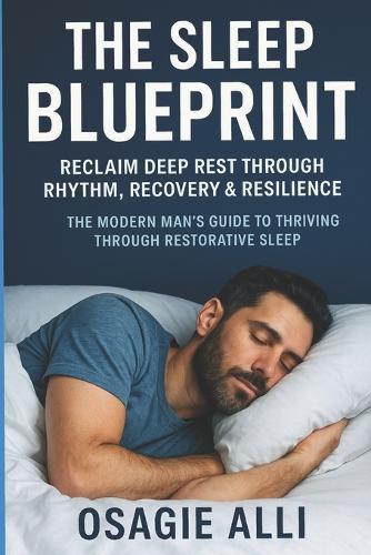The Sleep Blueprint: Reclaim Deep Rest Through Rhythm, Recovery & Resilience: The Modern Man's Guide to Thriving Through Restorative Sleep