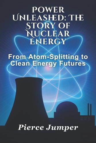 Power Unleashed: The Story of Nuclear Energy: From Atom-Splitting to Clean Energy Futures