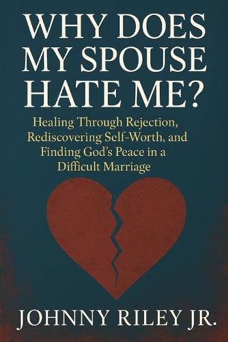 Why Does My Spouse Hate Me?: Healing Through Rejection, Rediscovering Self-Worth, and Finding God's Peace in a Difficult Marriage