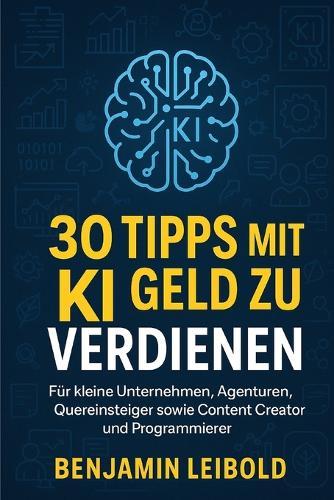 30 Tipps mit KI Geld zu verdienen: Für kleine Unternehmen, Agenturen, Quereinsteiger sowie Content Creator und Programmierer