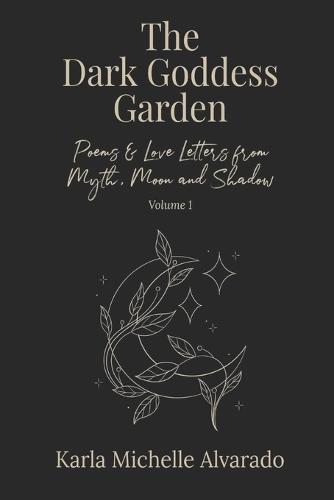 The Dark Goddess Garden Volume I: Poems & Love Letters from Myth, Moon, and Shadow - Second Edition