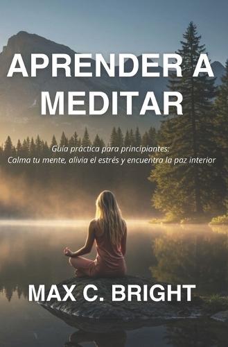 Aprender a Meditar: Guía Práctica Para Principiantes: Calma tu Mente, Alivia el Estrés y encuentra La Paz Interior
