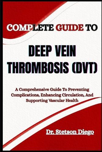 Complete Guide to Deep Vein Thrombosis (Dvt): A Comprehensive Guide To Preventing Complications, Enhancing Circulation, And Supporting Vascular Health