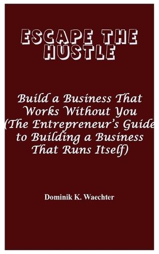 Escape the Hustle: Build a Business That Works Without You (The Entrepreneur's Guide to Building a Business That Runs Itself)