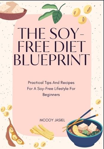 The Soy-Free Diet Blueprint: Practical Tips And Recipes For A Soy-Free Lifestyle For Beginners