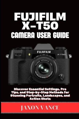 Fujifilm X-T50 Camera User Guide: Discover Essential Settings, Pro Tips, and Step-by-Step Methods for Stunning Portraits, Landscapes, and Action Shots