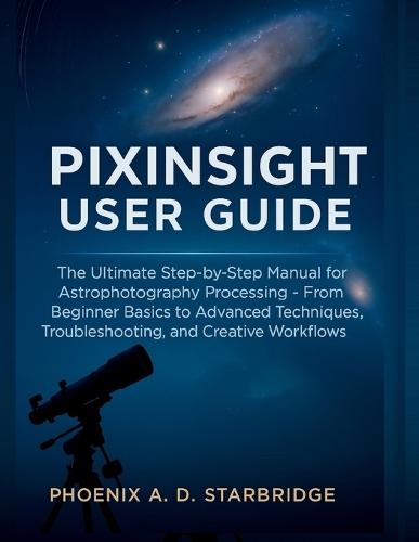 Pixinsight User Guide: The Ultimate Step-by-Step Manual for Astrophotography Processing - From Beginner Basics to Advanced Techniques, Troubleshooting, and Creative Workflows