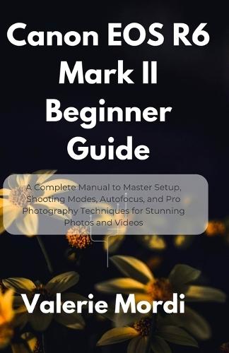 Canon EOS R6 Mark II Beginner Guide: A Complete Manual to Master Setup, Shooting Modes, Autofocus, and Pro Photography Techniques for Stunning Photos and Videos