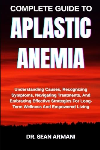 Complete Guide to Aplastic Anemia: Understanding Causes, Recognizing Symptoms, Navigating Treatments, And Embracing Effective Strategies For Long-Term Wellness And Empowered Living
