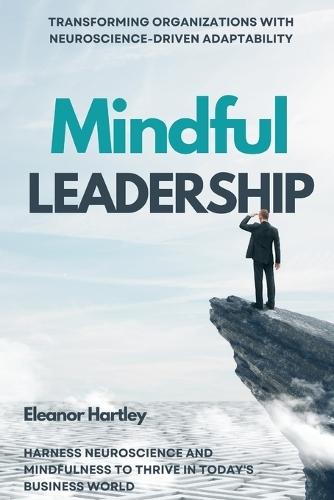 Mindful Leadership: Transforming Organizations with Neuroscience-Driven Adaptability: Harness Neuroscience and Mindfulness to Thrive in Today's Business World