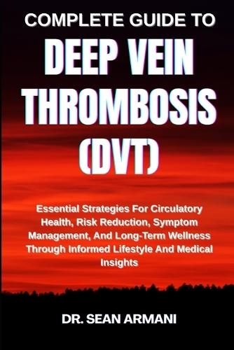 Complete Guide to Deep Vein Thrombosis (Dvt): Essential Strategies For Circulatory Health, Risk Reduction, Symptom Management, And Long-Term Wellness Through Informed Lifestyle And Medical Insights