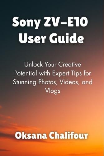 Sony ZV-E10 User Guide: Unlock Your Creative Potential with Expert Tips for Stunning Photos, Videos, and Vlogs