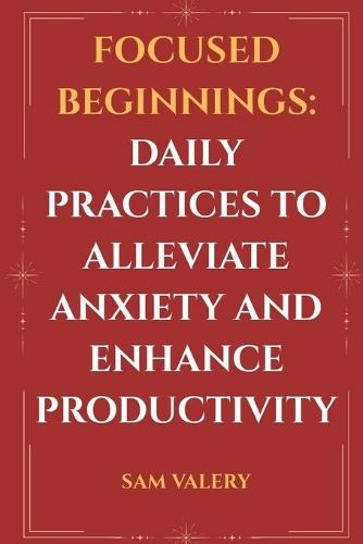 Focused Beginnings: Daily Practices to Alleviate Anxiety and Enhance Productivity: Simple Morning Rituals to Calm the Mind and Supercharge Your Day