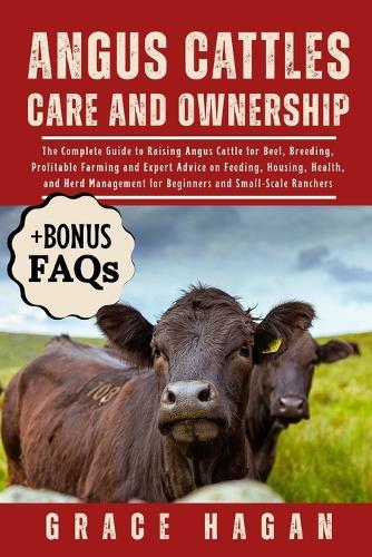 Angus Cattles Care and Ownership: The Complete Guide To Raising Angus Cattle For Beef, Breeding, Profitable Farming And Expert Advice On Feeding, Housing, Health, And Herd Management For Beginners And Small-Scale Ranchers