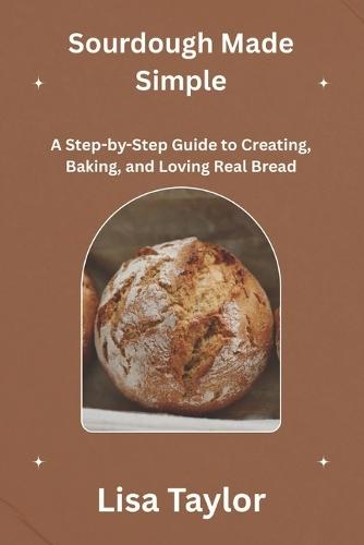 Sourdough Made Simple: A Step-by-Step Guide to Creating, Baking and Loving Real Bread