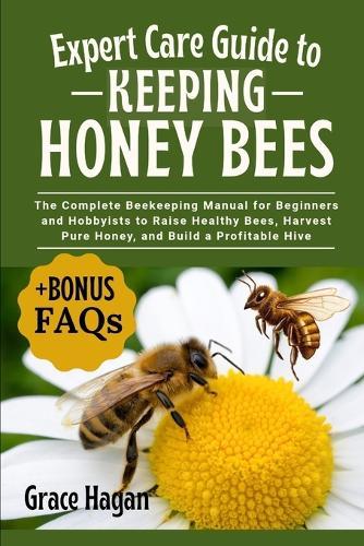 Expert Care Guide to Keeping Honey Bees: The Complete Beekeeping Manual For Beginners And Hobbyists To Raise Healthy Bees, Harvest Pure Honey, And Build A Profitable Hive