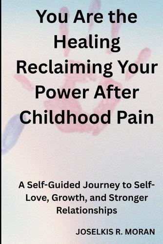 You Are the Healing: Reclaiming Your Power After Childhood Pain: A Self-Guided Journey to Self-Love, Growth, and Stronger Relationships