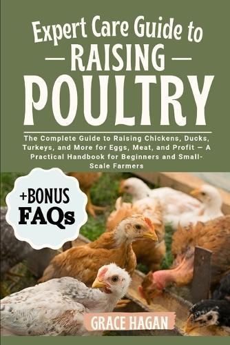 Expert Care Guide to Raising Poultry: The Complete Guide To Raising Chickens, Ducks, Turkeys, And More For Eggs, Meat, And Profit - A Practical Handbook For Beginners And Small-Scale Farmers