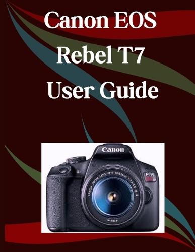 Canon EOS Rebel T7 User Guide: A Step-by-Step Manual for Beginners and Seniors Covering Essential Camera Features, Creative Techniques, Tips, Tricks and Effortless Videography Skills
