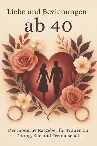 Liebe und Beziehungen ab 40: Der moderne Ratgeber für Frauen zu Dating, Ehe und Freundschaft