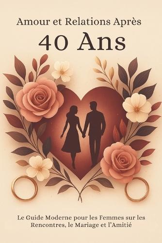 Amour et Relations Après 40 Ans: Le Guide Moderne pour les Femmes sur les Rencontres, le Mariage et l'Amitié