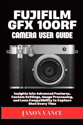 Fujifilm Gfx 100rf Camera User Guide: Insights into Advanced Features, Custom Settings, Image Processing, and Lens Compatibility to Capture Shot Every Time