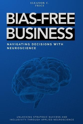 Bias-Free Business: Navigating Decisions with Neuroscience: Unlocking Strategic Success and Inclusivity Through Applied Neuroscience