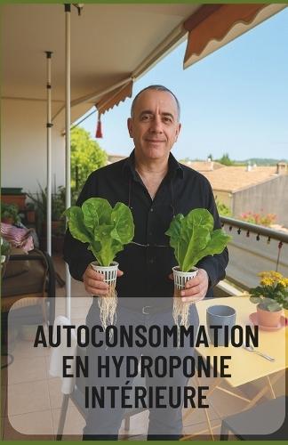 Autoconsommation en Hydroponie Intérieure - Guide Complet pour une Culture Autonome à l'Année: Produisez vos légumes toute l'année chez vous, sans terre, en toute autonomie
