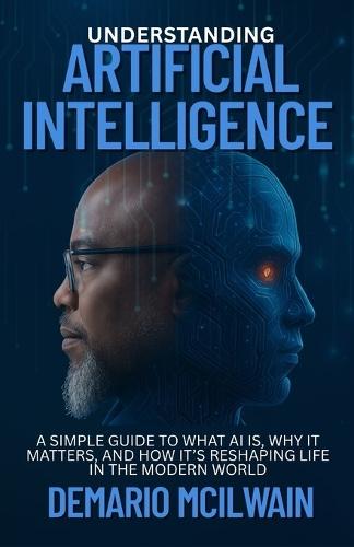 Understanding Artificial Intelligence: A Simple Guide to What AI Is, Why It Matters, and How It's Reshaping Life in the Modern World