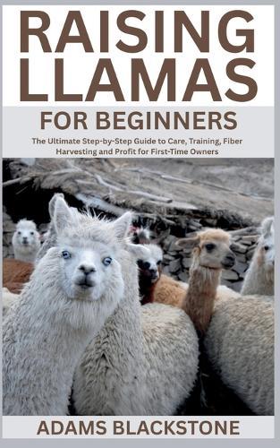 Raising Llamas for Beginners: The Ultimate Step-by-Step Guide to Care, Training, Fiber Harvesting and Profit for First-Time Owners