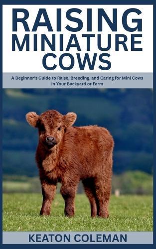 Raising Miniature Cows: A Beginner's Guide to Raise, Breeding, and Caring for Mini Cows in Your Backyard or Farm