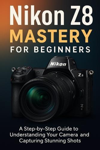 Nikon Z8 Mastery For Beginners: The Complete User's Guide to Mastering Every Feature, Setting and Shooting Mode