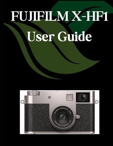 FUJIFILM X-HF1 User Guide: A Comprehensive and Detailed Manual for Photographers and Creatives for Beginners and Seniors, Troubleshooting Tips, and Advanced Settings Explained