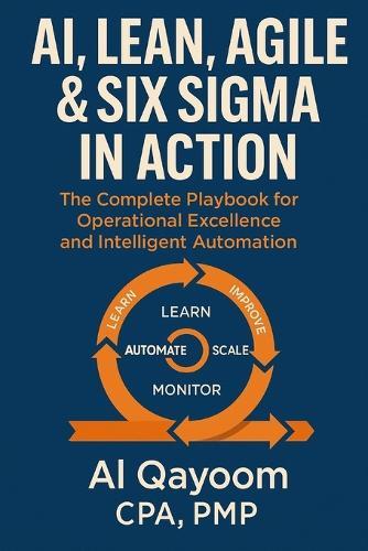 AI, Lean, Agile & Six Sigma in Action: The Complete Playbook for Operational Excellence and Intelligent Automation