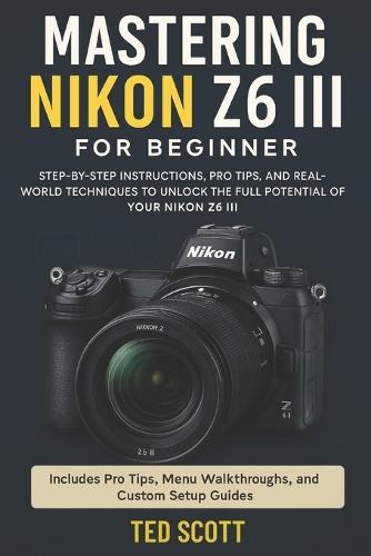 Mastering Nikon Z6 III For Beginners: Step-by-Step Instructions, Pro Tips, and Real-World Techniques To Unlock The Full Potential