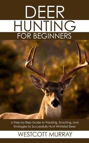 Deer Hunting for Beginners: A Step-by-Step Guide to Tracking, Scouting, and Strategies to Successfully Hunt Whitetail Deer