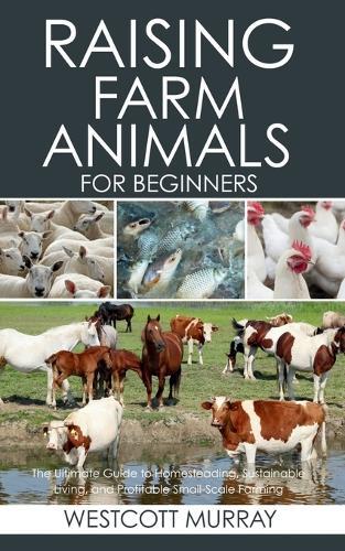 Raising Farm Animals for Beginners: The Ultimate Guide to Homesteading, Sustainable Living, and Profitable Small-Scale Farming