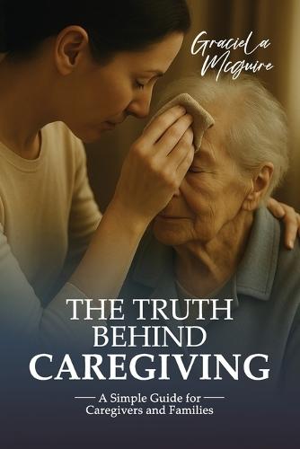 The Truth Behind Caregiving: A simple guide for caregivers and families