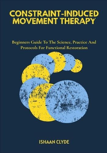 Constraint-Induced Movement Therapy: Beginners Guide To The Science, Practice And Protocols For Functional Restoration