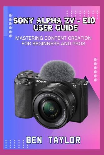Sony Alpha Zv-E10 User Guide: Mastering Content Creation for Beginners and Pros