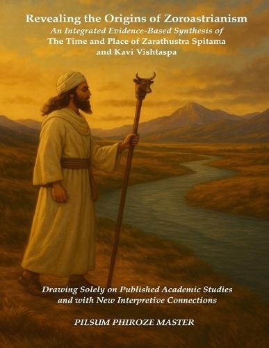 Revealing the Origins of Zoroastrianism: An Integrated Evidence-Based Synthesis of the Time and Place of Zarathustra Spitama and Kavi Vishtaspa