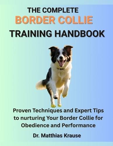 The Complete Border Collie Training Handbook: Proven Techniques and Expert Tips to nurturing Your Border Collie for Obedience and Performance